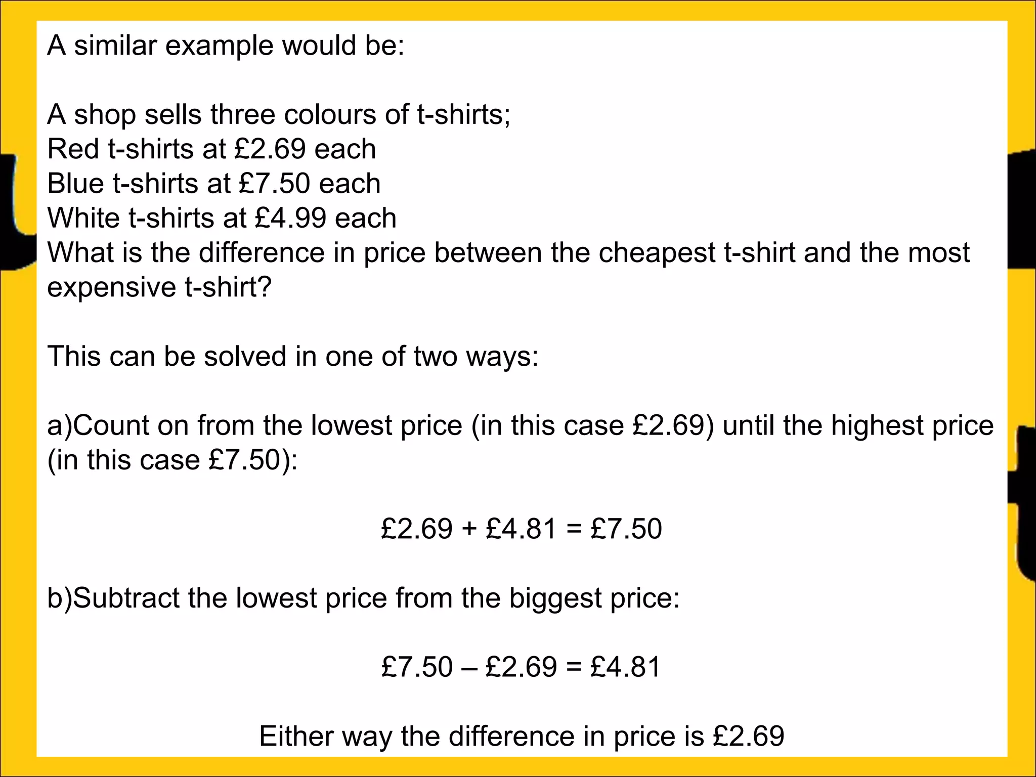 A similar example would be:
A shop sells three colours of t-shirts;
Red t-shirts at £2.69 each
Blue t-shirts at £7.50 each
White t-shirts at £4.99 each
What is the difference in price between the cheapest t-shirt and the most
expensive t-shirt?
This can be solved in one of two ways:
a)Count on from the lowest price (in this case £2.69) until the highest price
(in this case £7.50):
£2.69 + £4.81 = £7.50
b)Subtract the lowest price from the biggest price:
£7.50 – £2.69 = £4.81
Either way the difference in price is £2.69

 