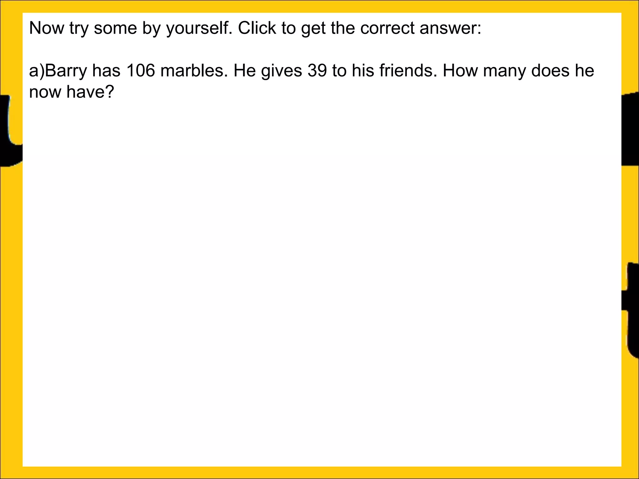 Now try some by yourself. Click to get the correct answer:
a)Barry has 106 marbles. He gives 39 to his friends. How many does he
now have?
67
b)Sally has 85 stickers. She loses 26 of them. How many stickers does
she now have? 59
c)Amy’s book is 450 pages long. She has read 188 pages. How many
more pages must she read to finish the book? 262
d)Katy has a piece of string that is 275cm long. She cuts off a piece that is
99cm long. What length of string does she now have? 176cm
e)Rachel can jump 167cm and Ann can jump 94cm. How much further
can Rachel jump than Ann?
f)A red bike costs £375 and a blue bike costs £430. How much more does
the blue bike cost?

 
