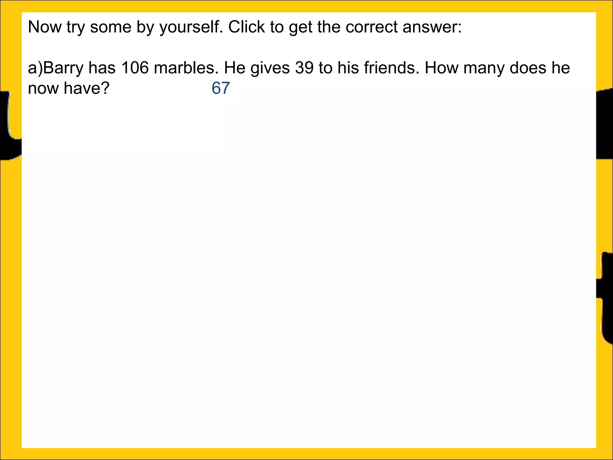 Now try some by yourself. Click to get the correct answer:
a)Barry has 106 marbles. He gives 39 to his friends. How many does he
now have?
67
b)Sally has 85 stickers. She loses 26 of them. How many stickers does
she now have? 59
c)Amy’s book is 450 pages long. She has read 188 pages. How many
more pages must she read to finish the book? 262
d)Katy has a piece of string that is 275cm long. She cuts off a piece that is
99cm long. What length of string does she now have? 176cm
e)Rachel can jump 167cm and Ann can jump 94cm. How much further
can Rachel jump than Ann?
f)A red bike costs £375 and a blue bike costs £430. How much more does
the blue bike cost?

 