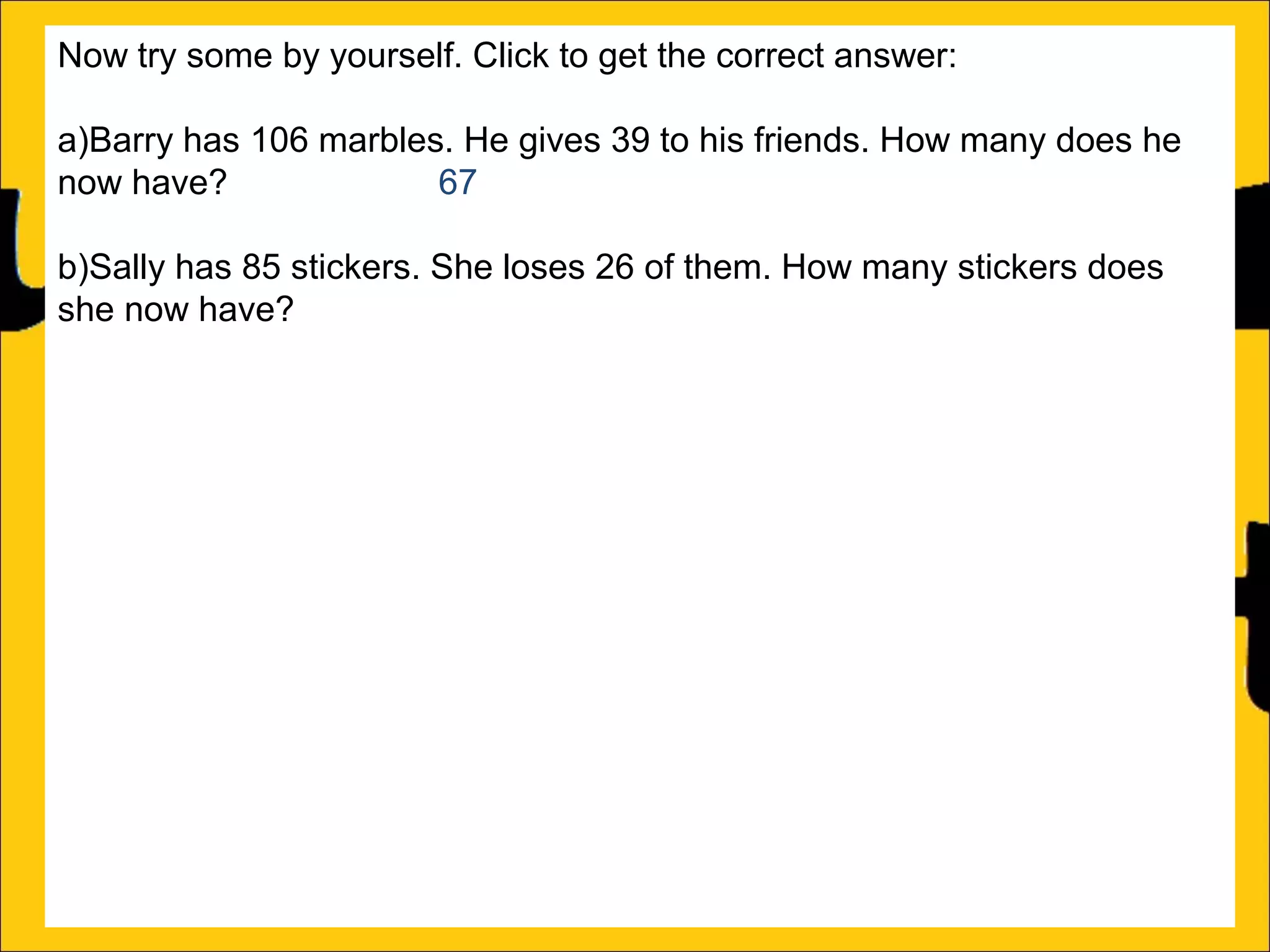 Now try some by yourself. Click to get the correct answer:
a)Barry has 106 marbles. He gives 39 to his friends. How many does he
now have?
67
b)Sally has 85 stickers. She loses 26 of them. How many stickers does
she now have? 59
c)Amy’s book is 450 pages long. She has read 188 pages. How many
more pages must she read to finish the book? 262
d)Katy has a piece of string that is 275cm long. She cuts off a piece that is
99cm long. What length of string does she now have? 176cm
e)Rachel can jump 167cm and Ann can jump 94cm. How much further
can Rachel jump than Ann?
f)A red bike costs £375 and a blue bike costs £430. How much more does
the blue bike cost?

 
