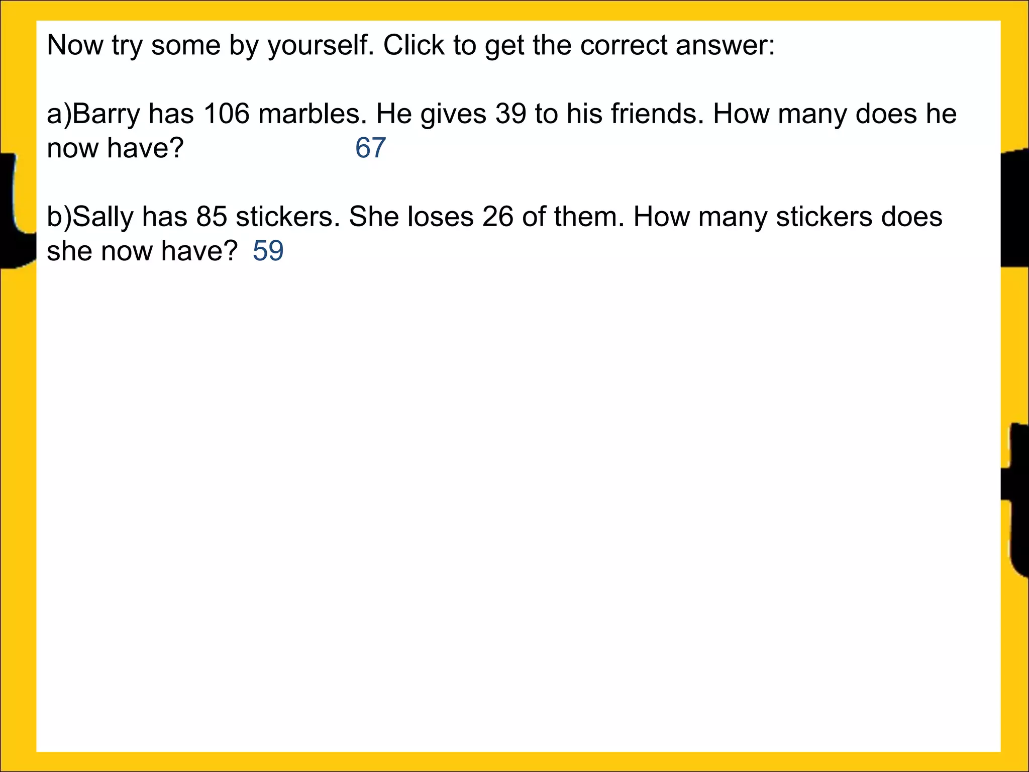 Now try some by yourself. Click to get the correct answer:
a)Barry has 106 marbles. He gives 39 to his friends. How many does he
now have?
67
b)Sally has 85 stickers. She loses 26 of them. How many stickers does
she now have? 59
c)Amy’s book is 450 pages long. She has read 188 pages. How many
more pages must she read to finish the book? 262
d)Katy has a piece of string that is 275cm long. She cuts off a piece that is
99cm long. What length of string does she now have? 176cm
e)Rachel can jump 167cm and Ann can jump 94cm. How much further
can Rachel jump than Ann?
f)A red bike costs £375 and a blue bike costs £430. How much more does
the blue bike cost?

 