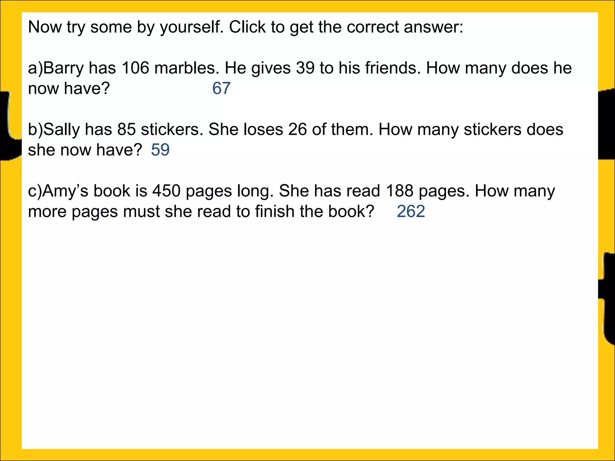 Now try some by yourself. Click to get the correct answer:
a)Barry has 106 marbles. He gives 39 to his friends. How many does he
now have?
67
b)Sally has 85 stickers. She loses 26 of them. How many stickers does
she now have? 59
c)Amy’s book is 450 pages long. She has read 188 pages. How many
more pages must she read to finish the book? 262
d)Katy has a piece of string that is 275cm long. She cuts off a piece that is
99cm long. What length of string does she now have? 176cm
e)Rachel can jump 167cm and Ann can jump 94cm. How much further
can Rachel jump than Ann?
f)A red bike costs £375 and a blue bike costs £430. How much more does
the blue bike cost?

 