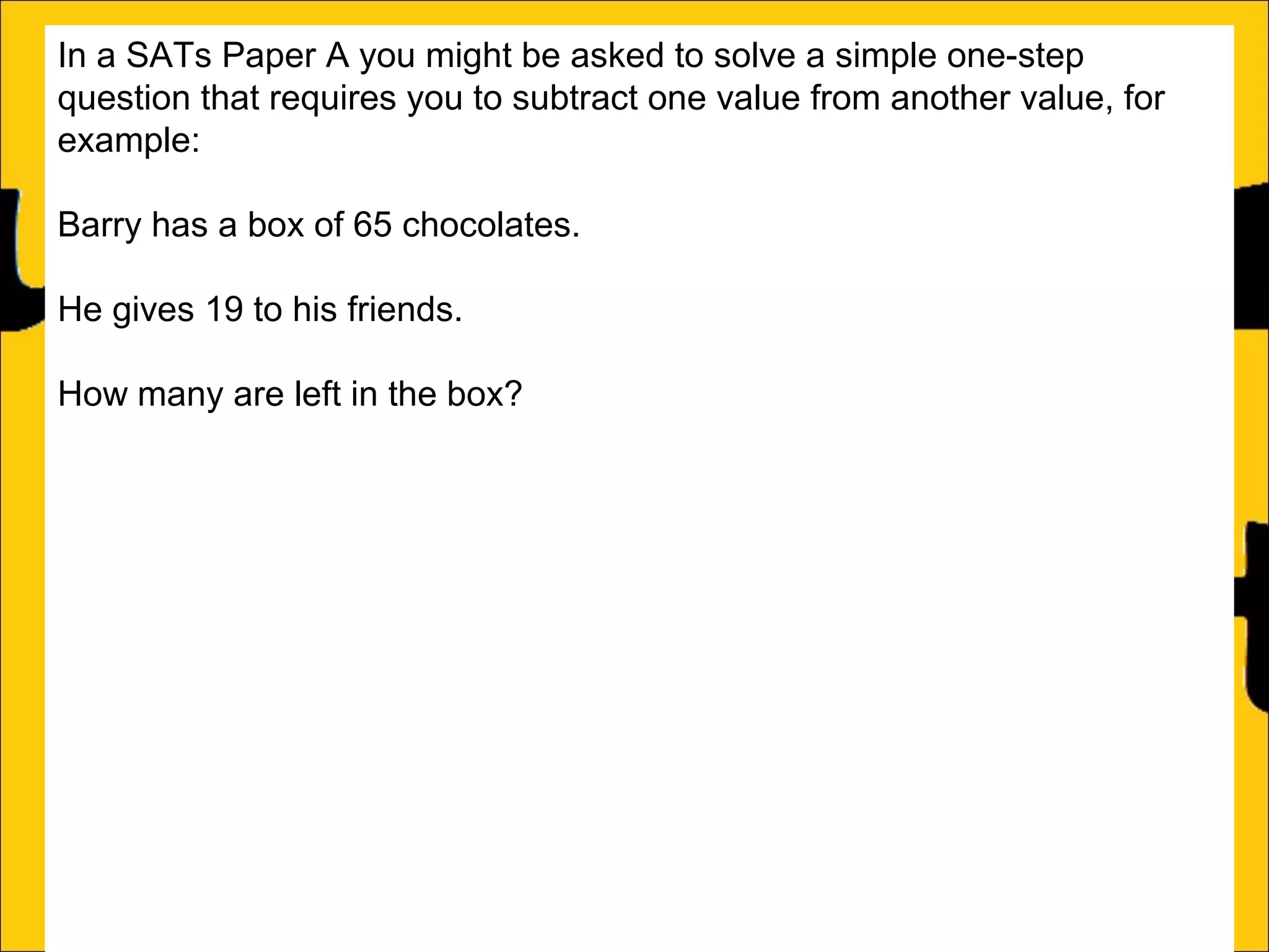In a SATs Paper A you might be asked to solve a simple one-step
question that requires you to subtract one value from another value, for
example:
Barry has a box of 65 chocolates.
He gives 19 to his friends.
How many are left in the box?
This can be solved two ways:
a)Count on from the small number (in this case 19) until the big number (in
this case 65):
19 + 46 = 65

46

 