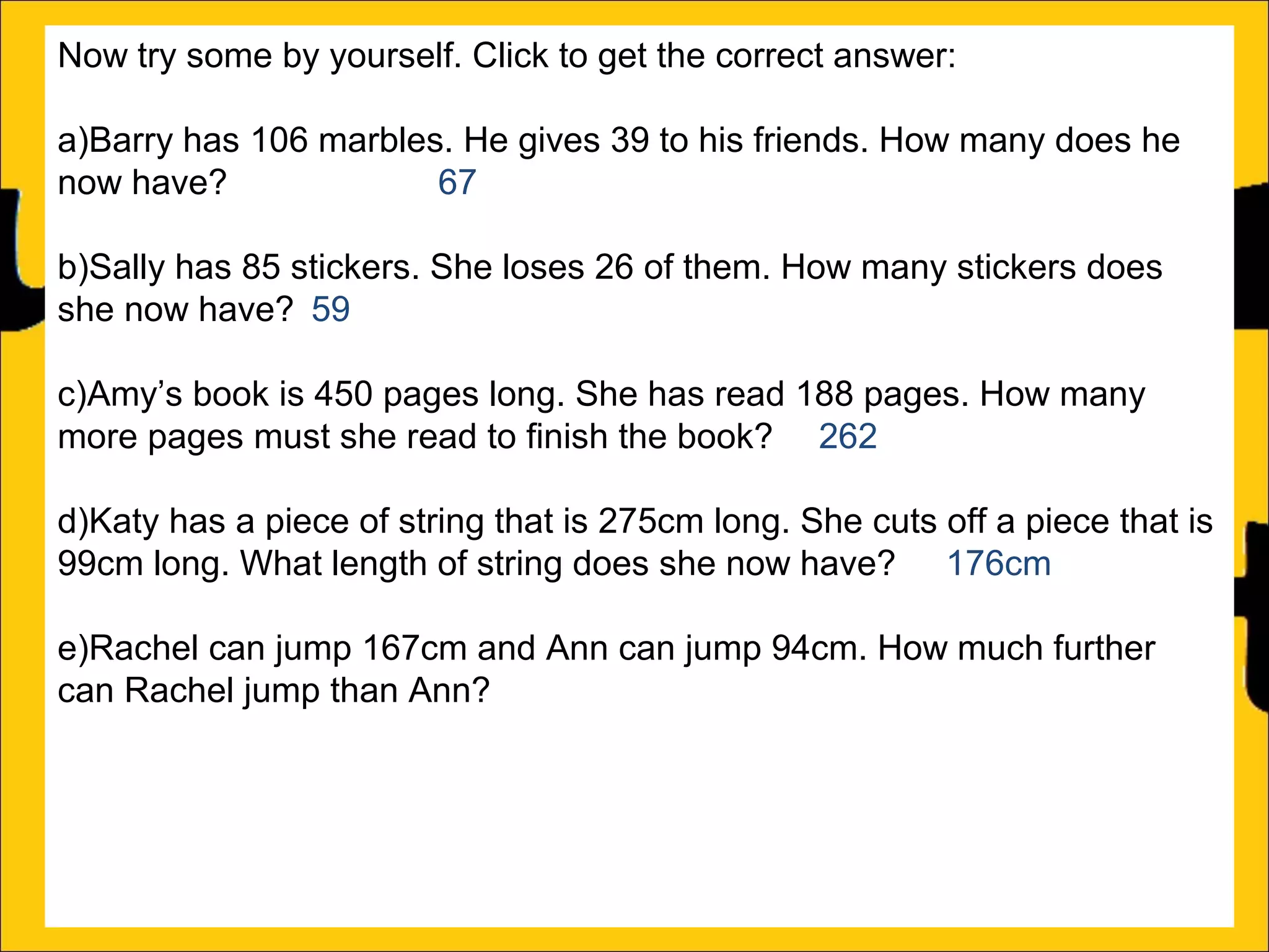 Now try some by yourself. Click to get the correct answer:
a)Barry has 106 marbles. He gives 39 to his friends. How many does he
now have?
67
b)Sally has 85 stickers. She loses 26 of them. How many stickers does
she now have? 59
c)Amy’s book is 450 pages long. She has read 188 pages. How many
more pages must she read to finish the book? 262
d)Katy has a piece of string that is 275cm long. She cuts off a piece that is
99cm long. What length of string does she now have? 176cm
e)Rachel can jump 167cm and Ann can jump 94cm. How much further
can Rachel jump than Ann?
f)A red bike costs £375 and a blue bike costs £430. How much more does
the blue bike cost?

 