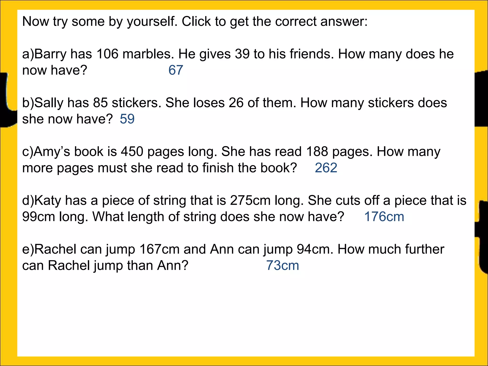 Now try some by yourself. Click to get the correct answer:
a)Barry has 106 marbles. He gives 39 to his friends. How many does he
now have?
67
b)Sally has 85 stickers. She loses 26 of them. How many stickers does
she now have? 59
c)Amy’s book is 450 pages long. She has read 188 pages. How many
more pages must she read to finish the book? 262
d)Katy has a piece of string that is 275cm long. She cuts off a piece that is
99cm long. What length of string does she now have? 176cm
e)Rachel can jump 167cm and Ann can jump 94cm. How much further
can Rachel jump than Ann?
73cm
f)A red bike costs £375 and a blue bike costs £430. How much more does
the blue bike cost?

 