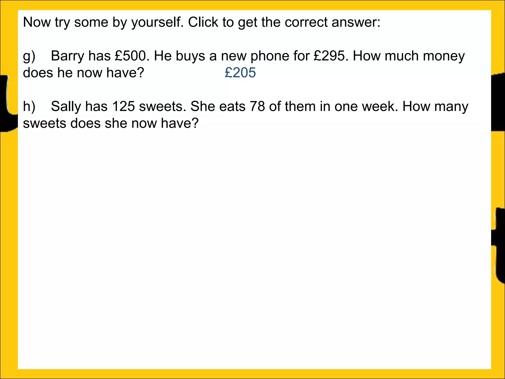 Now try some by yourself. Click to get the correct answer:
g) Barry has £500. He buys a new phone for £295. How much money
does he now have?
£205
h) Sally has 125 sweets. She eats 78 of them in one week. How many
sweets does she now have?
47
i) Amy runs a race in 346 seconds and Katy runs it in 450 seconds.
How much faster does Amy run the race?
104 seconds
j) Katy earns £1250 a month and Barry earns £995 a month. How much
more does Katy earn than Barry?
£255
k) There is 1500ml of water in a bottle. Rachel drinks 565ml. How much
water is remaining in the bottle?
935ml
l) Ann is 176cm tall and Amy is 105 cm tall. How much taller is Ann than
Amy?

 