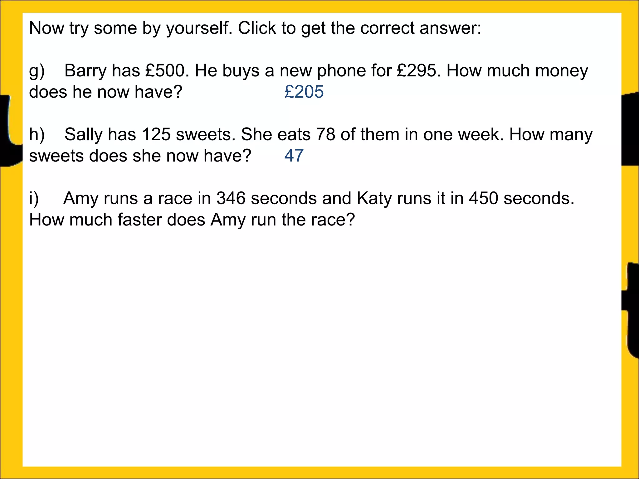 Now try some by yourself. Click to get the correct answer:
g) Barry has £500. He buys a new phone for £295. How much money
does he now have?
£205
h) Sally has 125 sweets. She eats 78 of them in one week. How many
sweets does she now have?
47
i) Amy runs a race in 346 seconds and Katy runs it in 450 seconds.
How much faster does Amy run the race?
104 seconds
j) Katy earns £1250 a month and Barry earns £995 a month. How much
more does Katy earn than Barry?
£255
k) There is 1500ml of water in a bottle. Rachel drinks 565ml. How much
water is remaining in the bottle?
935ml
l) Ann is 176cm tall and Amy is 105 cm tall. How much taller is Ann than
Amy?

 