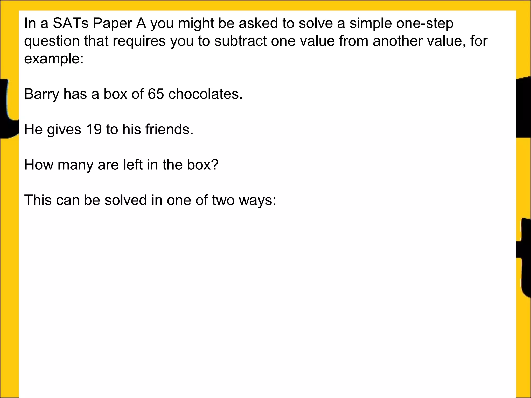 In a SATs Paper A you might be asked to solve a simple one-step
question that requires you to subtract one value from another value, for
example:
Barry has a box of 65 chocolates.
He gives 19 to his friends.
How many are left in the box?
This can be solved in one of two ways:
a)Count on from the small number (in this case 19) until the big number (in
this case 65):
19 + 46 = 65

46

 