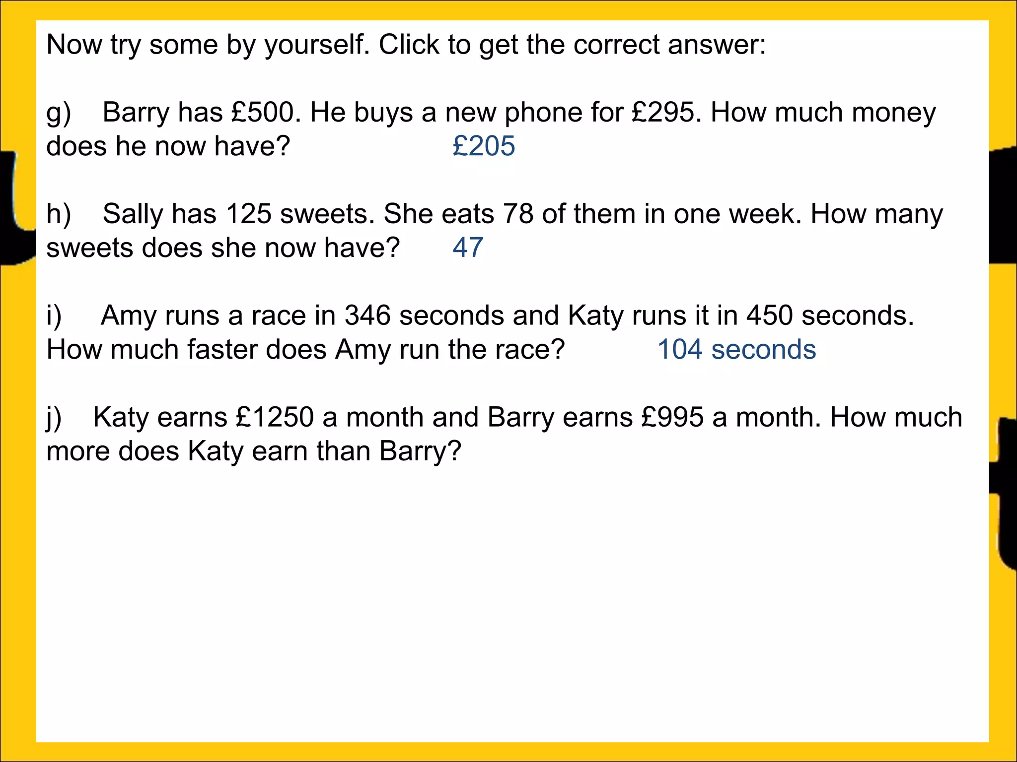 Now try some by yourself. Click to get the correct answer:
g) Barry has £500. He buys a new phone for £295. How much money
does he now have?
£205
h) Sally has 125 sweets. She eats 78 of them in one week. How many
sweets does she now have?
47
i) Amy runs a race in 346 seconds and Katy runs it in 450 seconds.
How much faster does Amy run the race?
104 seconds
j) Katy earns £1250 a month and Barry earns £995 a month. How much
more does Katy earn than Barry?
£255
k) There is 1500ml of water in a bottle. Rachel drinks 565ml. How much
water is remaining in the bottle?
935ml
l) Ann is 176cm tall and Amy is 105 cm tall. How much taller is Ann than
Amy?

 