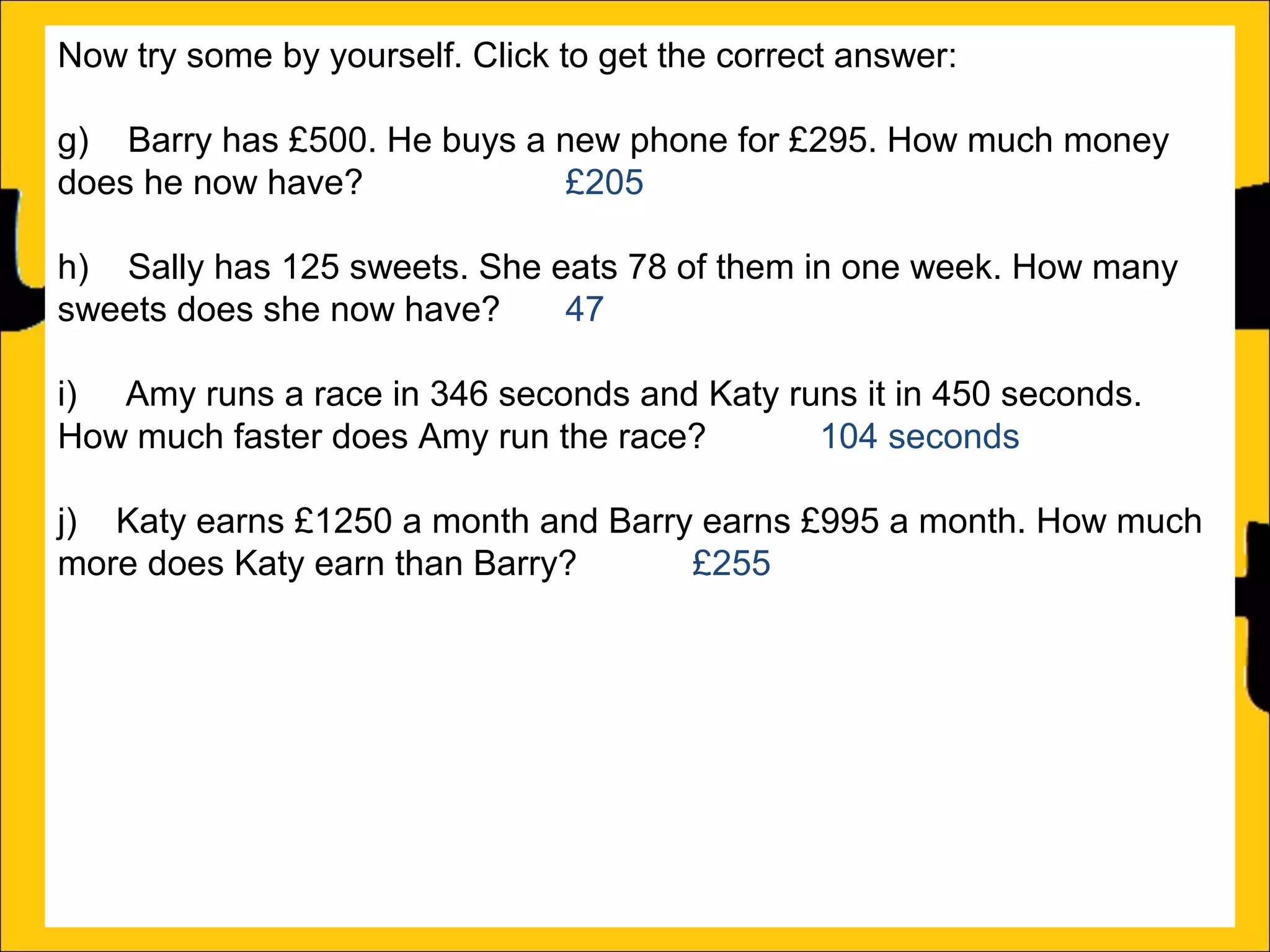 Now try some by yourself. Click to get the correct answer:
g) Barry has £500. He buys a new phone for £295. How much money
does he now have?
£205
h) Sally has 125 sweets. She eats 78 of them in one week. How many
sweets does she now have?
47
i) Amy runs a race in 346 seconds and Katy runs it in 450 seconds.
How much faster does Amy run the race?
104 seconds
j) Katy earns £1250 a month and Barry earns £995 a month. How much
more does Katy earn than Barry?
£255
k) There is 1500ml of water in a bottle. Rachel drinks 565ml. How much
water is remaining in the bottle?
935ml
l) Ann is 176cm tall and Amy is 105 cm tall. How much taller is Ann than
Amy?

 