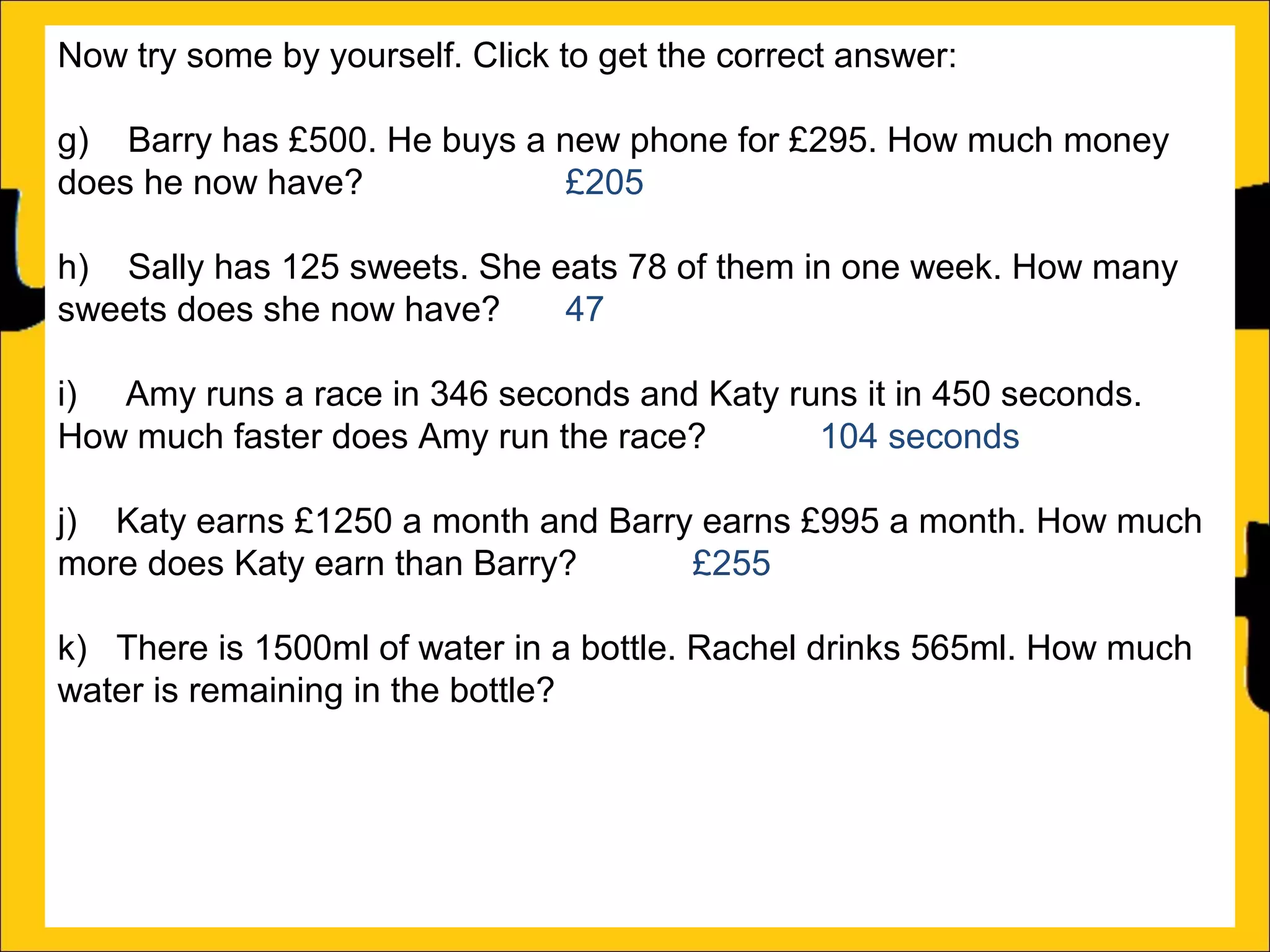 Now try some by yourself. Click to get the correct answer:
g) Barry has £500. He buys a new phone for £295. How much money
does he now have?
£205
h) Sally has 125 sweets. She eats 78 of them in one week. How many
sweets does she now have?
47
i) Amy runs a race in 346 seconds and Katy runs it in 450 seconds.
How much faster does Amy run the race?
104 seconds
j) Katy earns £1250 a month and Barry earns £995 a month. How much
more does Katy earn than Barry?
£255
k) There is 1500ml of water in a bottle. Rachel drinks 565ml. How much
water is remaining in the bottle?
935ml
l) Ann is 176cm tall and Amy is 105 cm tall. How much taller is Ann than
Amy?

 