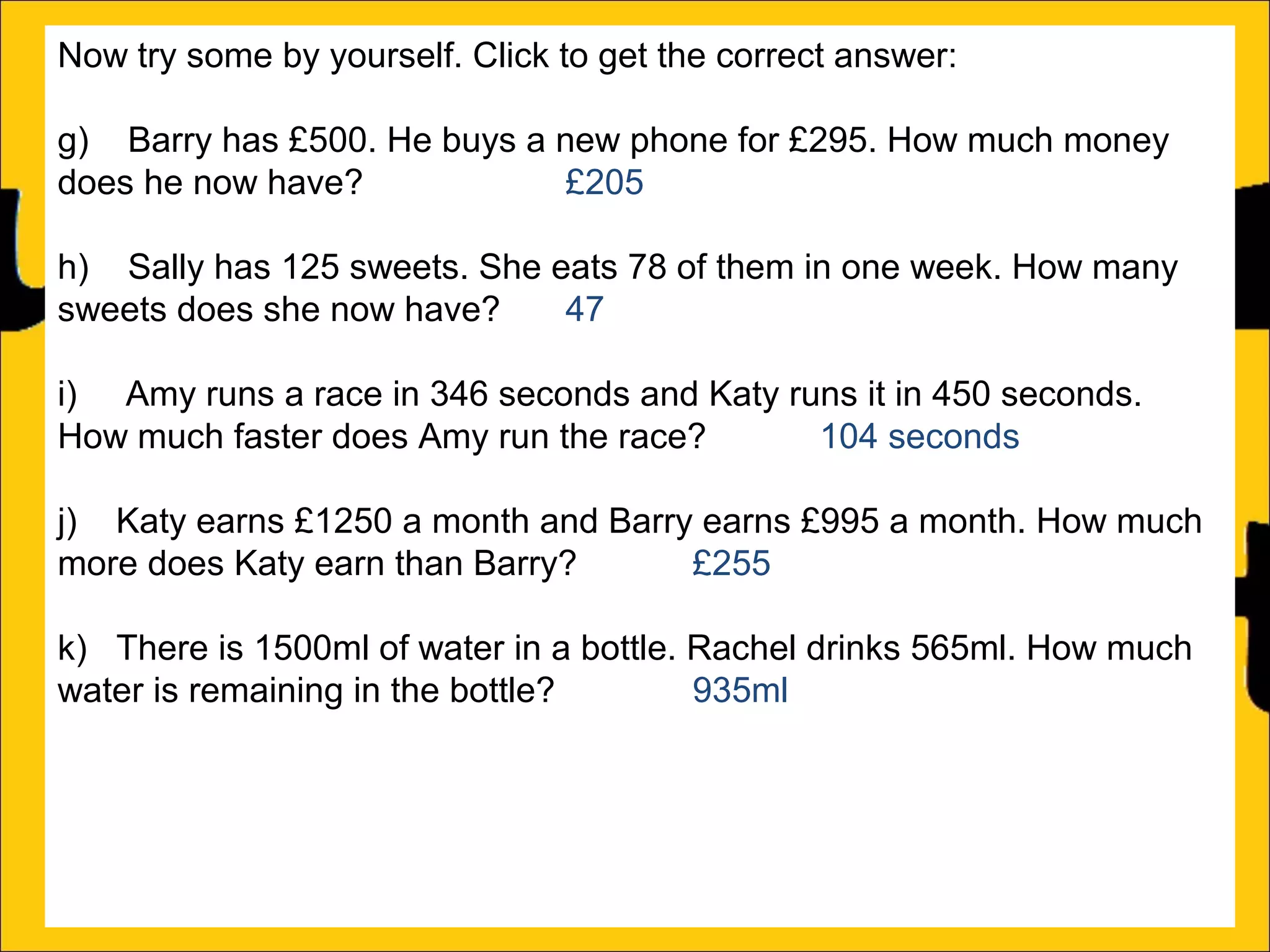 Now try some by yourself. Click to get the correct answer:
g) Barry has £500. He buys a new phone for £295. How much money
does he now have?
£205
h) Sally has 125 sweets. She eats 78 of them in one week. How many
sweets does she now have?
47
i) Amy runs a race in 346 seconds and Katy runs it in 450 seconds.
How much faster does Amy run the race?
104 seconds
j) Katy earns £1250 a month and Barry earns £995 a month. How much
more does Katy earn than Barry?
£255
k) There is 1500ml of water in a bottle. Rachel drinks 565ml. How much
water is remaining in the bottle?
935ml
l) Ann is 176cm tall and Amy is 105 cm tall. How much taller is Ann than
Amy?

 