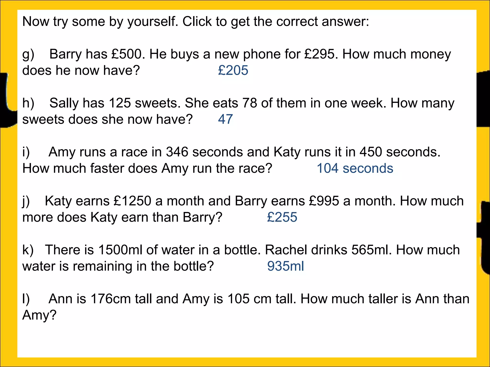 Now try some by yourself. Click to get the correct answer:
g) Barry has £500. He buys a new phone for £295. How much money
does he now have?
£205
h) Sally has 125 sweets. She eats 78 of them in one week. How many
sweets does she now have?
47
i) Amy runs a race in 346 seconds and Katy runs it in 450 seconds.
How much faster does Amy run the race?
104 seconds
j) Katy earns £1250 a month and Barry earns £995 a month. How much
more does Katy earn than Barry?
£255
k) There is 1500ml of water in a bottle. Rachel drinks 565ml. How much
water is remaining in the bottle?
935ml
l) Ann is 176cm tall and Amy is 105 cm tall. How much taller is Ann than
Amy?

 