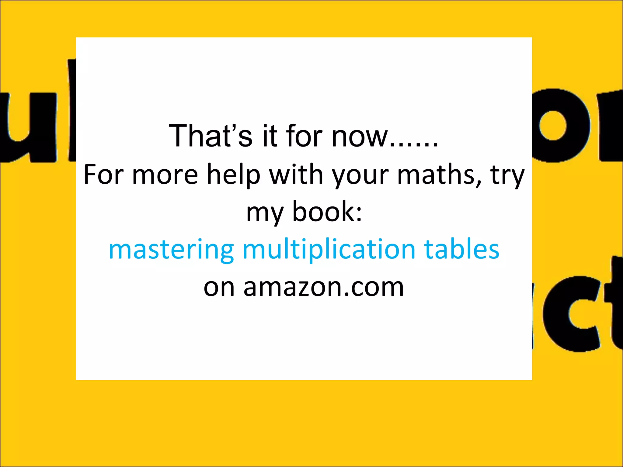That’s it for now......
For more help with your maths, try
my book:
mastering multiplication tables
on amazon.com

 
