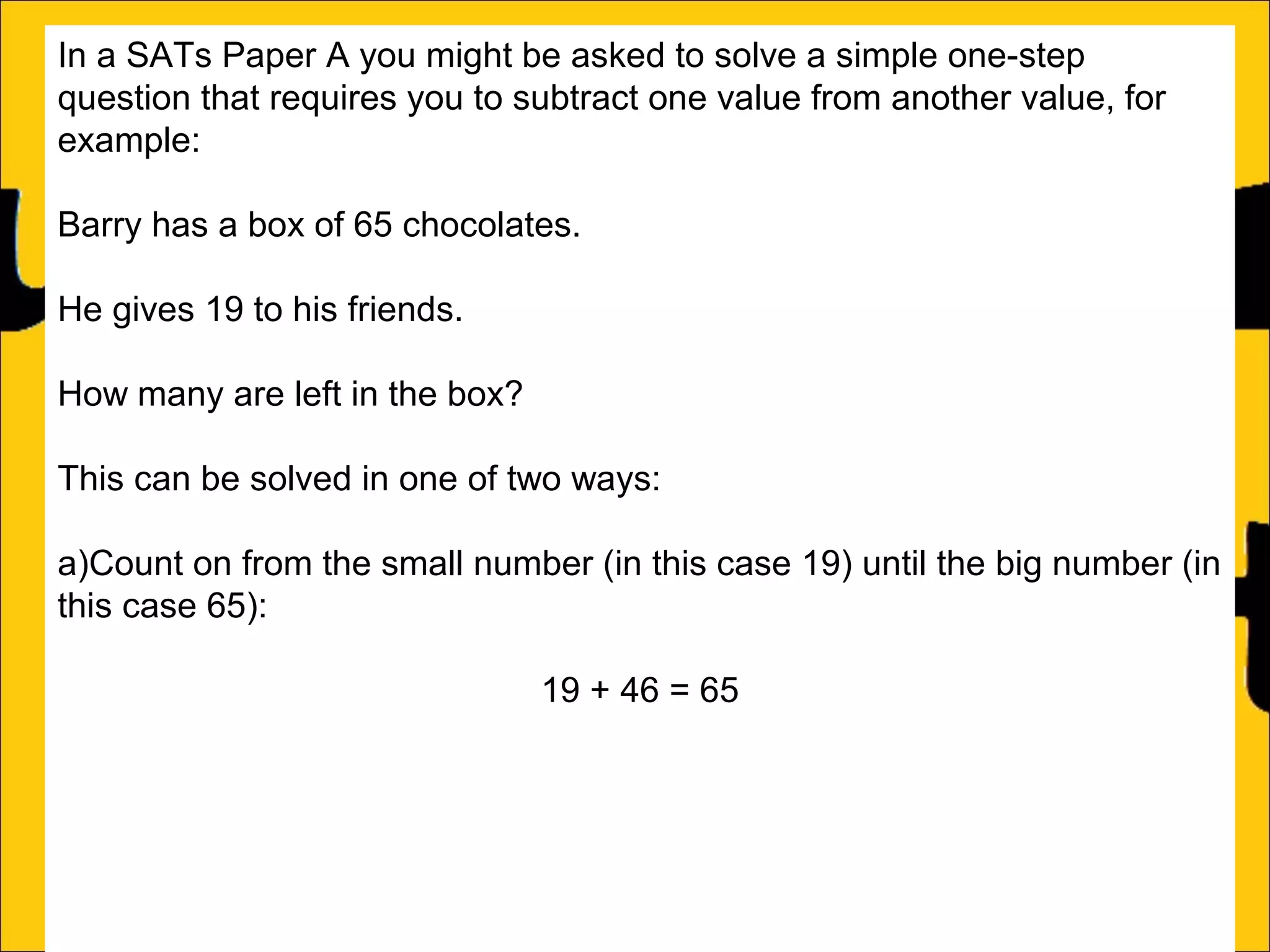 In a SATs Paper A you might be asked to solve a simple one-step
question that requires you to subtract one value from another value, for
example:
Barry has a box of 65 chocolates.
He gives 19 to his friends.
How many are left in the box?
This can be solved in one of two ways:
a)Count on from the small number (in this case 19) until the big number (in
this case 65):
19 + 46 = 65
b)Subtract the small number from the big number:
46

 