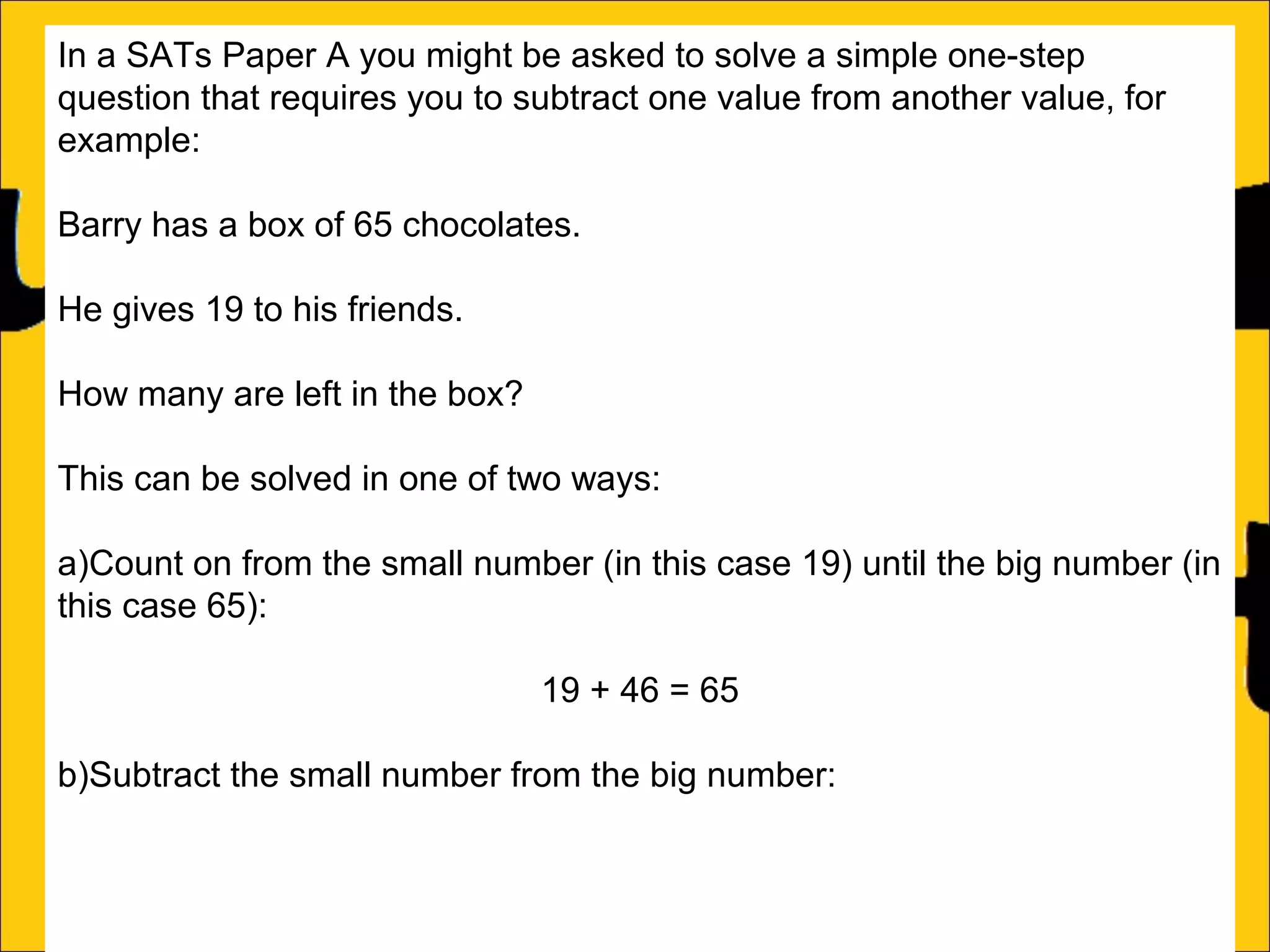 In a SATs Paper A you might be asked to solve a simple one-step
question that requires you to subtract one value from another value, for
example:
Barry has a box of 65 chocolates.
He gives 19 to his friends.
How many are left in the box?
This can be solved in one of two ways:
a)Count on from the small number (in this case 19) until the big number (in
this case 65):
19 + 46 = 65
b)Subtract the small number from the big number:
46

 