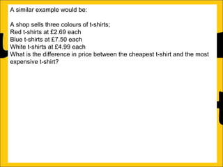 A similar example would be:
A shop sells three colours of t-shirts;
Red t-shirts at £2.69 each
Blue t-shirts at £7.50 each
White t-shirts at £4.99 each
What is the difference in price between the cheapest t-shirt and the most
expensive t-shirt?
This can be solved in one of two ways:
a)Count on from the lowest price (in this case £2.69) until the biggest price
(in this case £7.50):
£2.69 + £4.81 = £7.50
b)Subtract the lowest price from the biggest price:
£7.50 – £2.69 = £4.81
Either way the difference is £4.81

 