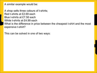 A similar example would be:
A shop sells three colours of t-shirts;
Red t-shirts at £2.69 each
Blue t-shirts at £7.50 each
White t-shirts at £4.99 each
What is the difference in price between the cheapest t-shirt and the most
expensive t-shirt?
This can be solved in one of two ways:
a)Count on from the lowest price (in this case £2.69) until the biggest price
(in this case £7.50):
£2.69 + ?4.81 = £7.50
b)Subtract the lowest price from the biggest price:
£7.50 – £2.69 = £4.81

 