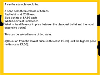 A similar example would be:
A shop sells three colours of t-shirts;
Red t-shirts at £2.69 each
Blue t-shirts at £7.50 each
White t-shirts at £4.99 each
What is the difference in price between the cheapest t-shirt and the most
expensive t-shirt?
This can be solved in one of two ways:
a)Count on from the lowest price (in this case £2.69) until the highest price
(in this case £7.50):
£2.69 + ?4.81 = £7.50
b)Subtract the lowest price from the biggest price:
£7.50 – £2.69 = £4.81

 