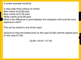 A similar example would be:
A shop sells three colours of t-shirts;
Red t-shirts at £2.69 each
Blue t-shirts at £7.50 each
White t-shirts at £4.99 each
What is the difference in price between the cheapest t-shirt and the most
expensive t-shirt?
This can be solved in one of two ways:
a)Count on from the lowest price (in this case £2.69) until the highest price
(in this case £7.50):
£2.69 + £4.81 = £7.50
b)Subtract the lowest price from the biggest price:
£7.50 – £2.69 = £4.81

 