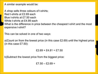 A similar example would be:
A shop sells three colours of t-shirts;
Red t-shirts at £2.69 each
Blue t-shirts at £7.50 each
White t-shirts at £4.99 each
What is the difference in price between the cheapest t-shirt and the most
expensive t-shirt?
This can be solved in one of two ways:
a)Count on from the lowest price (in this case £2.69) until the highest price
(in this case £7.50):
£2.69 + £4.81 = £7.50
b)Subtract the lowest price from the biggest price:
£7.50 – £2.69 = £4.81

 