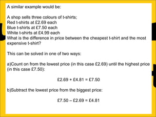 A similar example would be:
A shop sells three colours of t-shirts;
Red t-shirts at £2.69 each
Blue t-shirts at £7.50 each
White t-shirts at £4.99 each
What is the difference in price between the cheapest t-shirt and the most
expensive t-shirt?
This can be solved in one of two ways:
a)Count on from the lowest price (in this case £2.69) until the highest price
(in this case £7.50):
£2.69 + £4.81 = £7.50
b)Subtract the lowest price from the biggest price:
£7.50 – £2.69 = £4.81

 