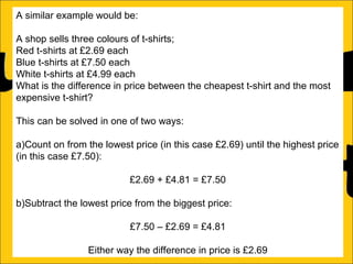 A similar example would be:
A shop sells three colours of t-shirts;
Red t-shirts at £2.69 each
Blue t-shirts at £7.50 each
White t-shirts at £4.99 each
What is the difference in price between the cheapest t-shirt and the most
expensive t-shirt?
This can be solved in one of two ways:
a)Count on from the lowest price (in this case £2.69) until the highest price
(in this case £7.50):
£2.69 + £4.81 = £7.50
b)Subtract the lowest price from the biggest price:
£7.50 – £2.69 = £4.81
Either way the difference in price is £2.69

 