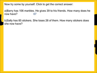 Now try some by yourself. Click to get the correct answer:
a)Barry has 106 marbles. He gives 39 to his friends. How many does he
now have?
67
b)Sally has 85 stickers. She loses 26 of them. How many stickers does
she now have? 59
c)Amy’s book is 450 pages long. She has read 188 pages. How many
more pages must she read to finish the book? 262
d)Katy has a piece of string that is 275cm long. She cuts off a piece that is
99cm long. What length of string does she now have? 176cm
e)Rachel can jump 167cm and Ann can jump 94cm. How much further
can Rachel jump than Ann?
f)A red bike costs £375 and a blue bike costs £430. How much more does
the blue bike cost?

 
