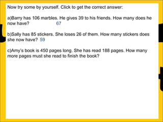 Now try some by yourself. Click to get the correct answer:
a)Barry has 106 marbles. He gives 39 to his friends. How many does he
now have?
67
b)Sally has 85 stickers. She loses 26 of them. How many stickers does
she now have? 59
c)Amy’s book is 450 pages long. She has read 188 pages. How many
more pages must she read to finish the book? 262
d)Katy has a piece of string that is 275cm long. She cuts off a piece that is
99cm long. What length of string does she now have? 176cm
e)Rachel can jump 167cm and Ann can jump 94cm. How much further
can Rachel jump than Ann?
f)A red bike costs £375 and a blue bike costs £430. How much more does
the blue bike cost?

 