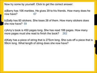 Now try some by yourself. Click to get the correct answer:
a)Barry has 106 marbles. He gives 39 to his friends. How many does he
now have?
67
b)Sally has 85 stickers. She loses 26 of them. How many stickers does
she now have? 59
c)Amy’s book is 450 pages long. She has read 188 pages. How many
more pages must she read to finish the book? 262
d)Katy has a piece of string that is 275cm long. She cuts off a piece that is
99cm long. What length of string does she now have? 176cm
e)Rachel can jump 167cm and Ann can jump 94cm. How much further
can Rachel jump than Ann?
f)A red bike costs £375 and a blue bike costs £430. How much more does
the blue bike cost?

 