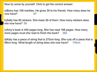 Now try some by yourself. Click to get the correct answer:
a)Barry has 106 marbles. He gives 39 to his friends. How many does he
now have?
67
b)Sally has 85 stickers. She loses 26 of them. How many stickers does
she now have? 59
c)Amy’s book is 450 pages long. She has read 188 pages. How many
more pages must she read to finish the book? 262
d)Katy has a piece of string that is 275cm long. She cuts off a piece that is
99cm long. What length of string does she now have? 176cm
e)Rachel can jump 167cm and Ann can jump 94cm. How much further
can Rachel jump than Ann?
f)A red bike costs £375 and a blue bike costs £430. How much more does
the blue bike cost?

 