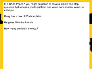 In a SATs Paper A you might be asked to solve a simple one-step
question that requires you to subtract one value from another value, for
example:
Barry has a box of 65 chocolates.
He gives 19 to his friends.
How many are left in the box?
This can be solved two ways:
a)Count on from the small number (in this case 19) until the big number (in
this case 65):
19 + 46 = 65

46

 