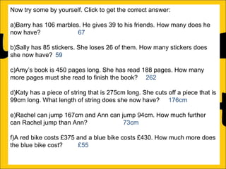 Now try some by yourself. Click to get the correct answer:
a)Barry has 106 marbles. He gives 39 to his friends. How many does he
now have?
67
b)Sally has 85 stickers. She loses 26 of them. How many stickers does
she now have? 59
c)Amy’s book is 450 pages long. She has read 188 pages. How many
more pages must she read to finish the book? 262
d)Katy has a piece of string that is 275cm long. She cuts off a piece that is
99cm long. What length of string does she now have? 176cm
e)Rachel can jump 167cm and Ann can jump 94cm. How much further
can Rachel jump than Ann?
73cm
f)A red bike costs £375 and a blue bike costs £430. How much more does
the blue bike cost?
£55

 