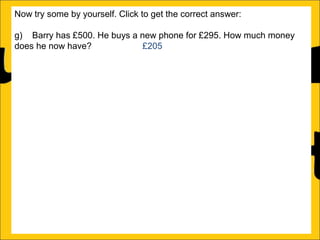 Now try some by yourself. Click to get the correct answer:
g) Barry has £500. He buys a new phone for £295. How much money
does he now have?
£205
h) Sally has 125 sweets. She eats 78 of them in one week. How many
sweets does she now have?
47
i) Amy runs a race in 346 seconds and Katy runs it in 450 seconds.
How much faster does Amy run the race?
104 seconds
j) Katy earns £1250 a month and Barry earns £995 a month. How much
more does Katy earn than Barry?
£255
k) There is 1500ml of water in a bottle. Rachel drinks 565ml. How much
water is remaining in the bottle?
935ml
l) Ann is 176cm tall and Amy is 105 cm tall. How much taller is Ann than
Amy?

 