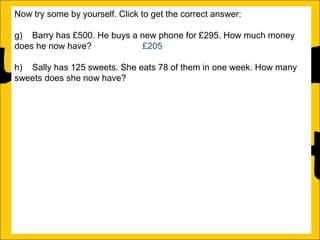 Now try some by yourself. Click to get the correct answer:
g) Barry has £500. He buys a new phone for £295. How much money
does he now have?
£205
h) Sally has 125 sweets. She eats 78 of them in one week. How many
sweets does she now have?
47
i) Amy runs a race in 346 seconds and Katy runs it in 450 seconds.
How much faster does Amy run the race?
104 seconds
j) Katy earns £1250 a month and Barry earns £995 a month. How much
more does Katy earn than Barry?
£255
k) There is 1500ml of water in a bottle. Rachel drinks 565ml. How much
water is remaining in the bottle?
935ml
l) Ann is 176cm tall and Amy is 105 cm tall. How much taller is Ann than
Amy?

 
