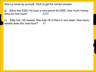 Now try some by yourself. Click to get the correct answer:
g) Barry has £500. He buys a new phone for £295. How much money
does he now have?
£205
h) Sally has 125 sweets. She eats 78 of them in one week. How many
sweets does she now have?
47
i) Amy runs a race in 346 seconds and Katy runs it in 450 seconds.
How much faster does Amy run the race?
104 seconds
j) Katy earns £1250 a month and Barry earns £995 a month. How much
more does Katy earn than Barry?
£255
k) There is 1500ml of water in a bottle. Rachel drinks 565ml. How much
water is remaining in the bottle?
935ml
l) Ann is 176cm tall and Amy is 105 cm tall. How much taller is Ann than
Amy?

 