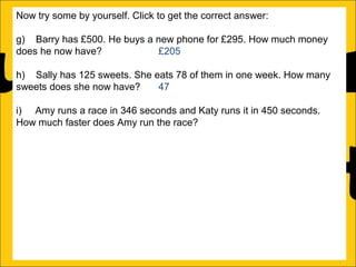 Now try some by yourself. Click to get the correct answer:
g) Barry has £500. He buys a new phone for £295. How much money
does he now have?
£205
h) Sally has 125 sweets. She eats 78 of them in one week. How many
sweets does she now have?
47
i) Amy runs a race in 346 seconds and Katy runs it in 450 seconds.
How much faster does Amy run the race?
104 seconds
j) Katy earns £1250 a month and Barry earns £995 a month. How much
more does Katy earn than Barry?
£255
k) There is 1500ml of water in a bottle. Rachel drinks 565ml. How much
water is remaining in the bottle?
935ml
l) Ann is 176cm tall and Amy is 105 cm tall. How much taller is Ann than
Amy?

 