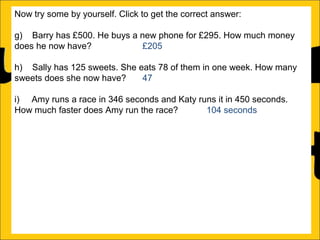 Now try some by yourself. Click to get the correct answer:
g) Barry has £500. He buys a new phone for £295. How much money
does he now have?
£205
h) Sally has 125 sweets. She eats 78 of them in one week. How many
sweets does she now have?
47
i) Amy runs a race in 346 seconds and Katy runs it in 450 seconds.
How much faster does Amy run the race?
104 seconds
j) Katy earns £1250 a month and Barry earns £995 a month. How much
more does Katy earn than Barry?
£255
k) There is 1500ml of water in a bottle. Rachel drinks 565ml. How much
water is remaining in the bottle?
935ml
l) Ann is 176cm tall and Amy is 105 cm tall. How much taller is Ann than
Amy?

 