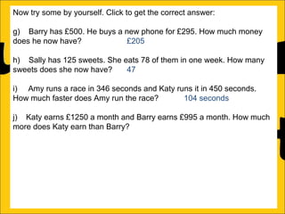 Now try some by yourself. Click to get the correct answer:
g) Barry has £500. He buys a new phone for £295. How much money
does he now have?
£205
h) Sally has 125 sweets. She eats 78 of them in one week. How many
sweets does she now have?
47
i) Amy runs a race in 346 seconds and Katy runs it in 450 seconds.
How much faster does Amy run the race?
104 seconds
j) Katy earns £1250 a month and Barry earns £995 a month. How much
more does Katy earn than Barry?
£255
k) There is 1500ml of water in a bottle. Rachel drinks 565ml. How much
water is remaining in the bottle?
935ml
l) Ann is 176cm tall and Amy is 105 cm tall. How much taller is Ann than
Amy?

 