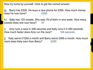 Now try some by yourself. Click to get the correct answer:
g) Barry has £500. He buys a new phone for £295. How much money
does he now have?
£205
h) Sally has 125 sweets. She eats 78 of them in one week. How many
sweets does she now have?
47
i) Amy runs a race in 346 seconds and Katy runs it in 450 seconds.
How much faster does Amy run the race?
104 seconds
j) Katy earns £1250 a month and Barry earns £995 a month. How much
more does Katy earn than Barry?
£255
k) There is 1500ml of water in a bottle. Rachel drinks 565ml. How much
water is remaining in the bottle?
935ml
l) Ann is 176cm tall and Amy is 105 cm tall. How much taller is Ann than
Amy?

 