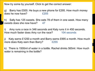 Now try some by yourself. Click to get the correct answer:
g) Barry has £500. He buys a new phone for £295. How much money
does he now have?
£205
h) Sally has 125 sweets. She eats 78 of them in one week. How many
sweets does she now have?
47
i) Amy runs a race in 346 seconds and Katy runs it in 450 seconds.
How much faster does Amy run the race?
104 seconds
j) Katy earns £1250 a month and Barry earns £995 a month. How much
more does Katy earn than Barry?
£255
k) There is 1500ml of water in a bottle. Rachel drinks 565ml. How much
water is remaining in the bottle?
935ml
l) Ann is 176cm tall and Amy is 105 cm tall. How much taller is Ann than
Amy?

 