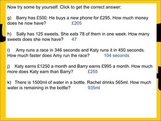 Now try some by yourself. Click to get the correct answer:
g) Barry has £500. He buys a new phone for £295. How much money
does he now have?
£205
h) Sally has 125 sweets. She eats 78 of them in one week. How many
sweets does she now have?
47
i) Amy runs a race in 346 seconds and Katy runs it in 450 seconds.
How much faster does Amy run the race?
104 seconds
j) Katy earns £1250 a month and Barry earns £995 a month. How much
more does Katy earn than Barry?
£255
k) There is 1500ml of water in a bottle. Rachel drinks 565ml. How much
water is remaining in the bottle?
935ml
l) Ann is 176cm tall and Amy is 105 cm tall. How much taller is Ann than
Amy?

 