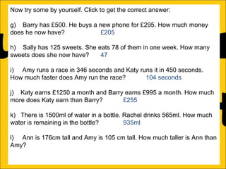 Now try some by yourself. Click to get the correct answer:
g) Barry has £500. He buys a new phone for £295. How much money
does he now have?
£205
h) Sally has 125 sweets. She eats 78 of them in one week. How many
sweets does she now have?
47
i) Amy runs a race in 346 seconds and Katy runs it in 450 seconds.
How much faster does Amy run the race?
104 seconds
j) Katy earns £1250 a month and Barry earns £995 a month. How much
more does Katy earn than Barry?
£255
k) There is 1500ml of water in a bottle. Rachel drinks 565ml. How much
water is remaining in the bottle?
935ml
l) Ann is 176cm tall and Amy is 105 cm tall. How much taller is Ann than
Amy?

 
