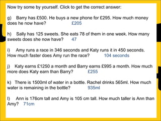 Now try some by yourself. Click to get the correct answer:
g) Barry has £500. He buys a new phone for £295. How much money
does he now have?
£205
h) Sally has 125 sweets. She eats 78 of them in one week. How many
sweets does she now have?
47
i) Amy runs a race in 346 seconds and Katy runs it in 450 seconds.
How much faster does Amy run the race?
104 seconds
j) Katy earns £1250 a month and Barry earns £995 a month. How much
more does Katy earn than Barry?
£255
k) There is 1500ml of water in a bottle. Rachel drinks 565ml. How much
water is remaining in the bottle?
935ml
l) Ann is 176cm tall and Amy is 105 cm tall. How much taller is Ann than
Amy? 71cm

 
