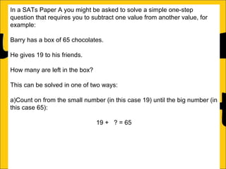 In a SATs Paper A you might be asked to solve a simple one-step
question that requires you to subtract one value from another value, for
example:
Barry has a box of 65 chocolates.
He gives 19 to his friends.
How many are left in the box?
This can be solved in one of two ways:
a)Count on from the small number (in this case 19) until the big number (in
this case 65):
19 + 4? = 65

46

 