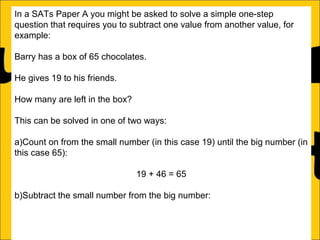 In a SATs Paper A you might be asked to solve a simple one-step
question that requires you to subtract one value from another value, for
example:
Barry has a box of 65 chocolates.
He gives 19 to his friends.
How many are left in the box?
This can be solved in one of two ways:
a)Count on from the small number (in this case 19) until the big number (in
this case 65):
19 + 46 = 65
b)Subtract the small number from the big number:
46

 