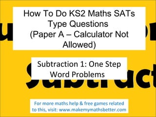 How To Do KS2 Maths SATs
Type Questions
(Paper A – Calculator Not
Allowed)
Subtraction 1: One Step
Word Problems
For more maths help & free games related
to this, visit: www.makemymathsbetter.com

 