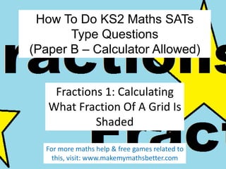 How To Do KS2 Maths SATs
Type Questions
(Paper B – Calculator Allowed)
Fractions 1: Calculating
What Fraction Of A Grid Is
Shaded
For more maths help & free games related to
this, visit: www.makemymathsbetter.com

 