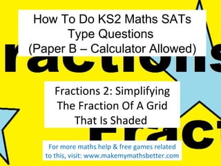 How To Do KS2 Maths SATs
Type Questions
(Paper B – Calculator Allowed)
Fractions 2: Simplifying
The Fraction Of A Grid
That Is Shaded
For more maths help & free games related to
this, visit: www.makemymathsbetter.com

 