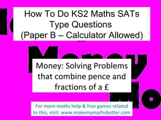 How To Do KS2 Maths SATs
Type Questions
(Paper B – Calculator Allowed)
Money: Solving Problems
that combine pence and
fractions of a £
For more maths help & free games related
to this, visit: www.makemymathsbetter.com

 